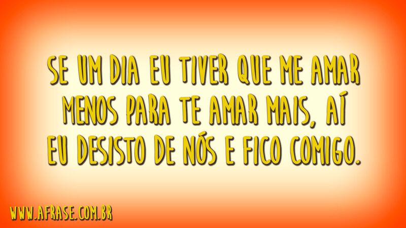 Se um dia eu tiver que me amar menos para te amar mais, aí eu desisto de nós e fico comigo.