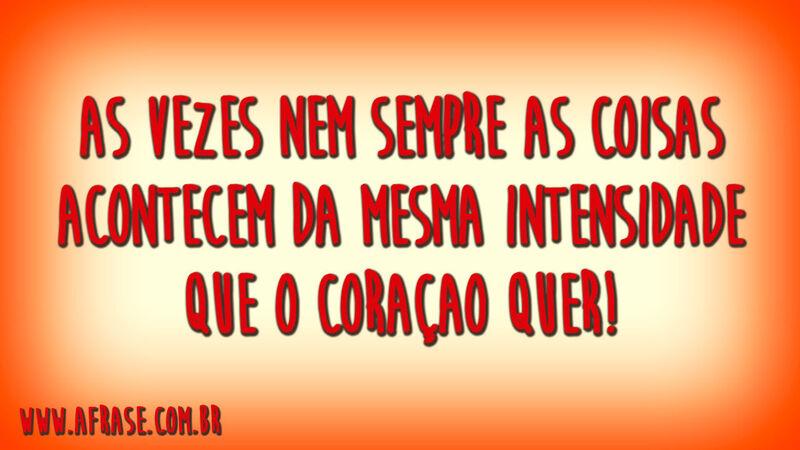 As vezes nem sempre as coisas acontecem da mesma intensidade que o coraçao quer!