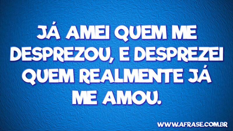 Já amei quem me desprezou, ... Frases de Amor.