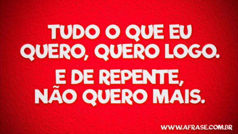 Tudo o que eu quero, quero ... Frases de Reflexão.