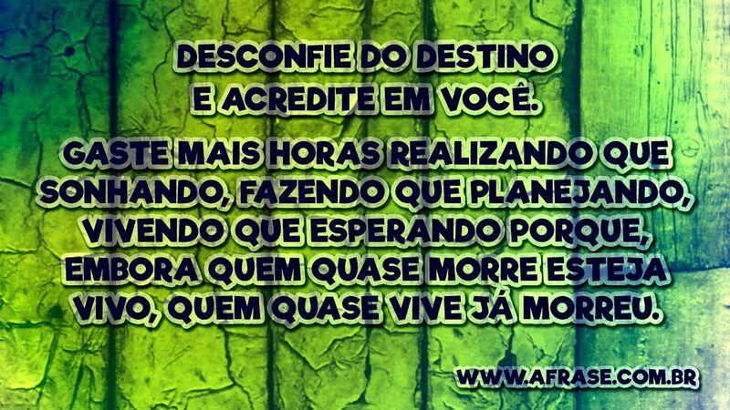 Desconfie do destino e acredite em você. Gaste mais horas realizando que sonhando, fazendo que planejando, vivendo que esperando porque, embora quem quase morre esteja vivo, quem quase vive já morreu.