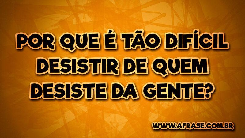 Por que é tão difícil desistir de quem desiste da gente? - Frases de Tristeza
