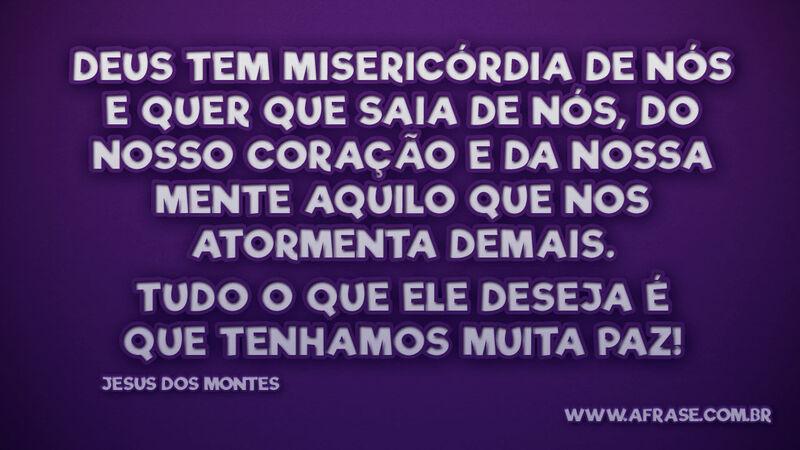 Deus tem misericórdia de nós e quer que saia de nós, do nosso coração e da nossa mente aquilo que nos atormenta demais. Tudo o que Ele deseja é que tenhamos muita paz!