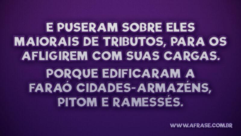 11 E puseram sobre eles maiorais de tributos, para os afligirem com suas cargas. Porque edificaram a Faraó cidades-armazéns, Pitom e Ramessés.