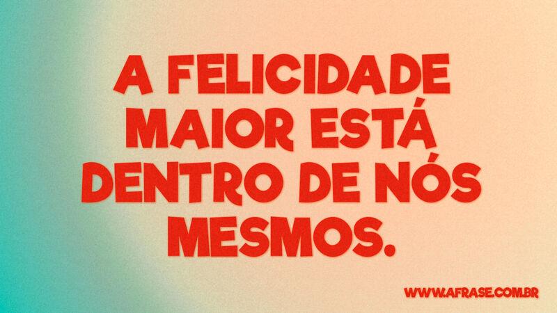 A Felicidade maior está dentro de nós mesmos. - Frases de Reflexão.