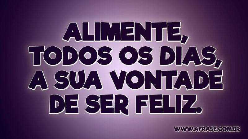 Alimente, todos os dias, a sua vontade de ser feliz. - Frases de Motivação.