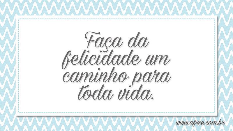 Faça da felicidade um caminho para toda vida. - Frases de Vida