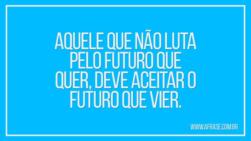 Aquele que não luta pelo futuro que quer, deve aceitar o futuro que vier. - Frases de Reflexão.