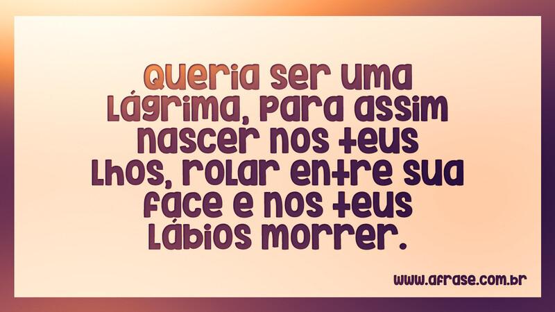 Queria ser uma lágrima, para assim nascer nos teus... - Frases Românticas.