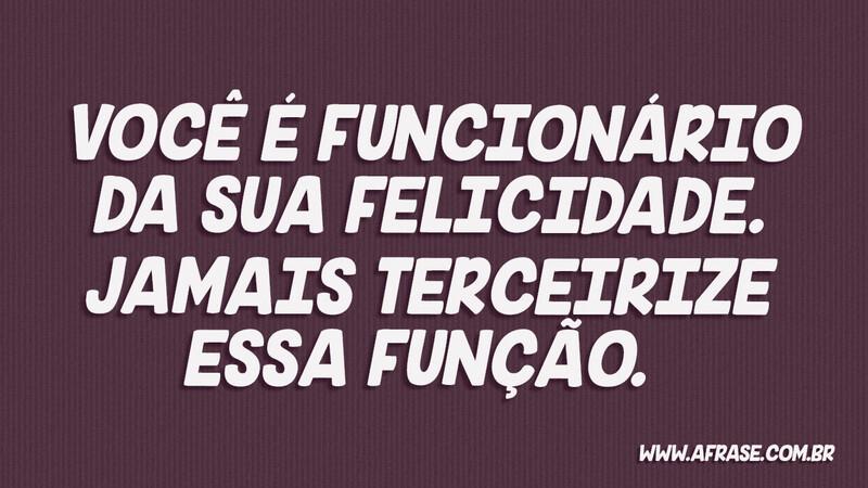 Você é funcionário da sua felicidade. Jamais terceirize...  - Frases de Reflexão.