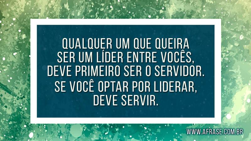 Qualquer um que queira ser um líder entre vocês, deve primeiro ser o servidor. Se você optar por liderar, deve servir.  - Frases Religiosas.