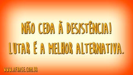 Não ceda à desistência!
Lutar é a melhor alternativa.