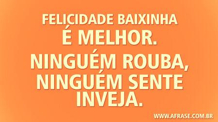 Felicidade baixinha é melhor.
Ninguém rouba, ninguém sente inveja.