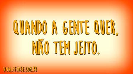 Quando a gente quer, não tem jeito.