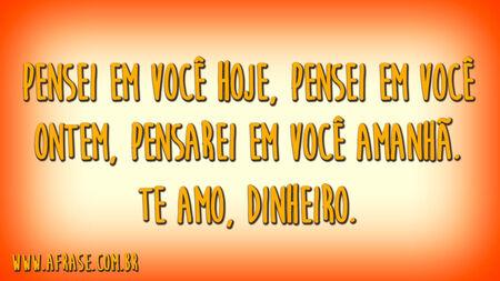 Pensei em você hoje, pensei em você ontem, pensarei em você amanhã.
Te amo, dinheiro.