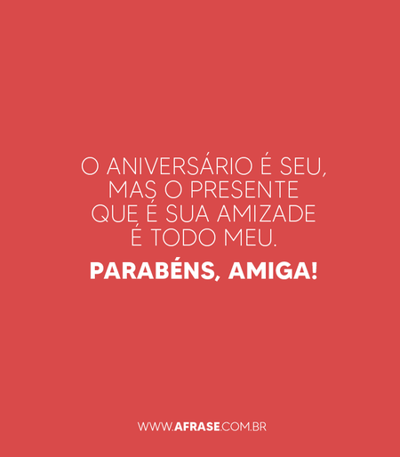 O aniversário é seu, mas o presente que é sua amizade é todo meu. Parabéns, amiga!