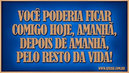 Você poderia ficar comigo hoje, amanhã, depois de amanhã, pelo resto da vida!