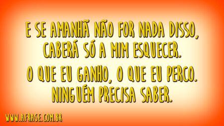 E se amanhã não for nada disso, caberá só a mim esquecer.
O que eu ganho, o que eu perco.
Ninguém precisa saber.
