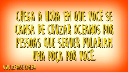 Chega a hora em que você se cansa de cruzar oceanos por pessoas que sequer pulariam uma poça por você.