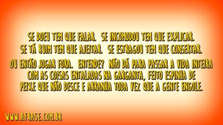 Se doeu tem que falar.
Se incomodou tem que explicar.
Se tá ruim tem que ajeitar.
Se estragou tem que consertar.
Ou então jogar fora.
Entende?
Não dá para passar a vida inteira com as coisas entaladas na garganta, feito espinha de peixe que não desce e arranha toda vez que a gente engole.