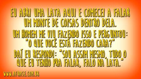 Eu abri uma lata aqui e comecei a falar um monte de coisas dentro dela.
Um homem me viu fazendo isso e perguntou: "O que você está fazendo cara?"
Daí eu respondi: "Sou assim mesmo, tudo o que eu tenho pra falar, falo na lata."