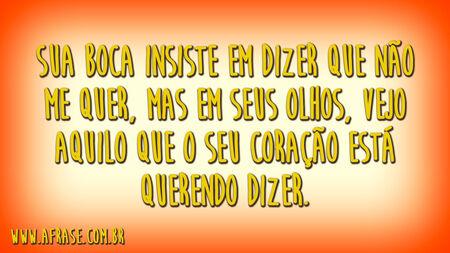 Sua boca insiste em dizer que não me quer, mas em seus olhos, vejo aquilo que o seu coração está querendo dizer.