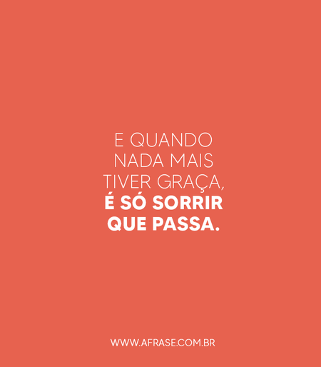 E quando nada mais tiver graça, é só sorrir que passa.