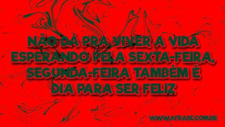 Não dá pra viver a vida esperando pela sexta-feira, segunda-feira também é dia para ser feliz.