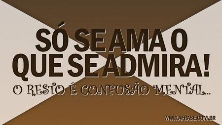 Só se ama o que se admira!
O resto é confusão mental...
