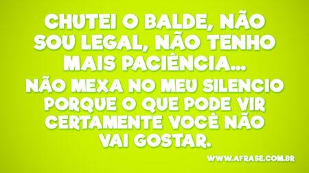 Chutei o balde, não sou legal, não tenho mais paciência...
Não mexa no meu silencio porque o que pode vir certamente você não vai gostar.