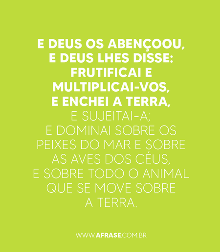 E Deus os abençoou, e Deus lhes disse: Frutificai e multiplicai-vos, e enchei a terra, e sujeitai-a; e dominai sobre os peixes do mar e sobre as aves dos céus, e sobre todo o animal que se move sobre a terra.

Gênesis 1:28