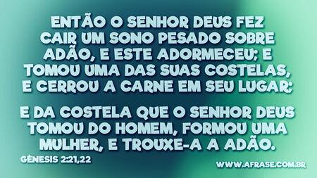 Então o Senhor Deus fez cair um sono pesado sobre Adão, e este adormeceu; e tomou uma das suas costelas, e cerrou a carne em seu lugar;
E da costela que o Senhor Deus tomou do homem, formou uma mulher, e trouxe-a a Adão.

Gênesis 2:21,22