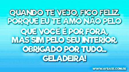 Quando te vejo, fico feliz.
Porque eu te amo não pelo que você é por fora, mas sim pelo seu interior.
Obrigado por tudo...
Geladeira!