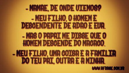 Mamãe, de onde viemos? 
Meu filho, o homem é descendente de Adão e Eva. 
Mas o papai me disse que o homem descende do macaco. 
Meu filho, uma coisa é a família do teu pai, outra é a minha. 