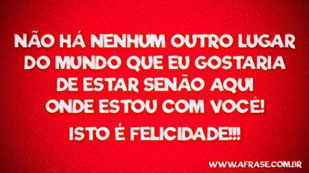 Não há nenhum outro lugar do mundo que eu gostaria de estar senão aqui onde estou com você! 
Isto é felicidade!!!