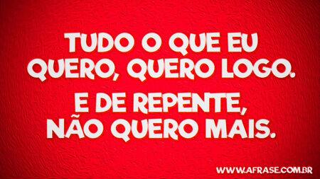 Tudo o que eu quero, quero logo.
E de repente, não quero mais.