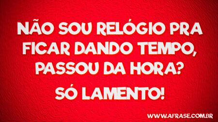 Não sou relógio pra ficar dando tempo, passou da hora?
Só lamento!