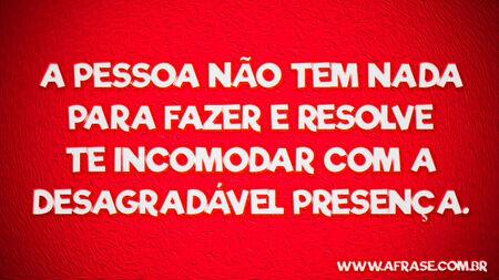 A pessoa não tem nada para fazer e resolve te incomodar com a desagradável presença.