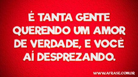 É tanta gente querendo um amor de verdade, e você aí desprezando.
