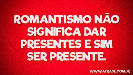 Romantismo não significa dar presentes e sim ser presente.