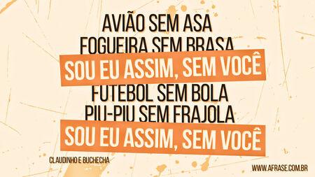 Avião sem asa
Fogueira sem brasa
Sou eu assim, sem você
Futebol sem bola
Piu-Piu sem Frajola
Sou eu assim, sem você