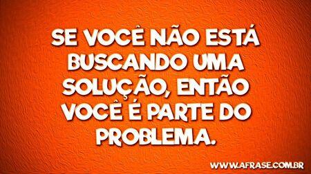 Se você não está buscando uma solução, então você é parte do problema.