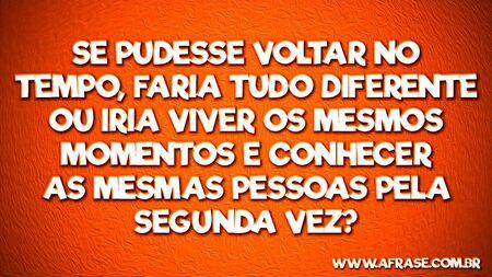 Se pudesse voltar no tempo, faria tudo diferente ou iria viver os mesmos momentos e conhecer as mesmas pessoas pela segunda vez?