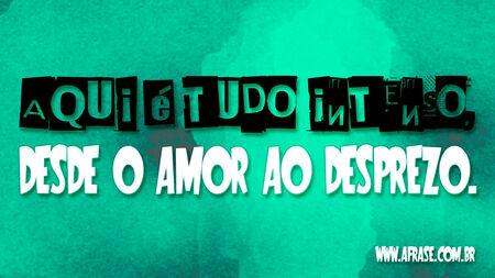 Aqui é tudo intenso, desde o amor ao desprezo.