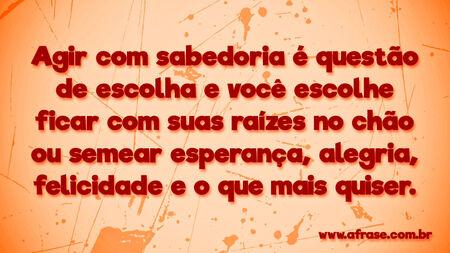 Agir com sabedoria é questão de escolha e você escolhe ficar com suas raízes no chão ou semear esperança, alegria, felicidade e o que mais quiser.