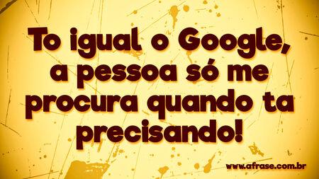To igual o Google, a pessoa só me procura quando ta precisando!