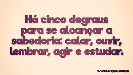 Há cinco degraus para se alcançar a sabedoria: calar, ouvir, lembrar, agir, estudar.