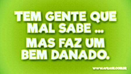 Tem gente que mal sabe...
Mas faz um bem danado.