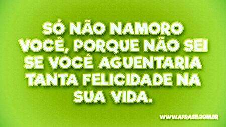 Só não namoro você, porque não sei se você aguentaria tanta felicidade na sua vida.