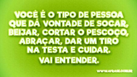 Você é o tipo de pessoa que dá vontade de socar, beijar, cortar o pescoço, abraçar, dar um tiro na testa e cuidar.
Vai entender.
